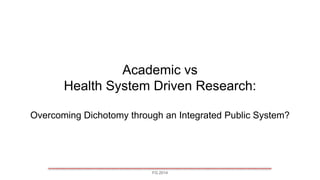 FG 2014
Academic vs
Health System Driven Research:
Overcoming Dichotomy through an Integrated Public System?
 