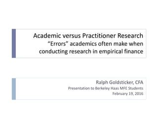 Academic versus Practitioner Research
“Errors” academics often make when
conducting research in empirical finance
Ralph Goldsticker, CFA
Presentation to Berkeley Haas MFE Students
February 19, 2016
 