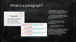 What is a paragraph?
A paragraph is a series of
related sentences developing a
central idea, called the topic
To achieve paragraph unity
is to express the central idea of
the paragraph in a topic
sentence
A topic sentence has a
specific main point (in the
paragraph)
A topic sentence has a
unifying function
In academic writing, the topic
sentence nearly always works
best at the beginning of a
paragraph so that the reader
knows what to expect
 