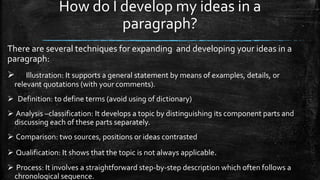 How do I develop my ideas in a
paragraph?
There are several techniques for expanding and developing your ideas in a
paragraph:
 Illustration: It supports a general statement by means of examples, details, or
relevant quotations (with your comments).
 Definition: to define terms (avoid using of dictionary)
 Analysis –classification: It develops a topic by distinguishing its component parts and
discussing each of these parts separately.
 Comparison: two sources, positions or ideas contrasted
 Qualification: It shows that the topic is not always applicable.
 Process: It involves a straightforward step-by-step description which often follows a
chronological sequence.
 
