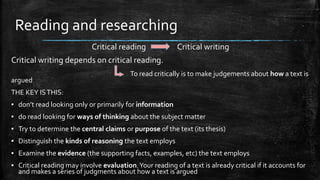 Reading and researching
Critical reading Critical writing
Critical writing depends on critical reading.
To read critically is to make judgements about how a text is
argued
THE KEY ISTHIS:
▪ don’t read looking only or primarily for information
▪ do read looking for ways of thinking about the subject matter
▪ Try to determine the central claims or purpose of the text (its thesis)
▪ Distinguish the kinds of reasoning the text employs
▪ Examine the evidence (the supporting facts, examples, etc) the text employs
▪ Critical reading may involve evaluation.Your reading of a text is already critical if it accounts for
and makes a series of judgments about how a text is argued
 