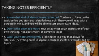 TAKING NOTES EFFICIENTLY
▪ 1. Know what kind of ideas you need to record: You have to focus on the
topic before you start yout detailed research.Then you will read with a
purpose in mind, and you will be able to sort out relevant ideas.
▪ 2. Don’t write down too much: Your essay must be an expression of your
own thinking, not a patchwork of borrowed ideas
▪ 3. Label your notes intelligently : Take notes in a way that allows for
later use.Try writing notes in separate cards or sheets or even divided by
topics
 