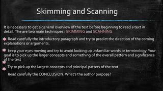 Skimming and Scanning
It is necessary to get a general overview of the text before beginning to read a text in
detail.The are two main techniques : SKIMMING and SCANNING
Read carefully the introductory paragraph and try to predict the direction of the coming
explanations or arguments.
keep your eyes moving and try to avoid looking up unfamiliar words or terminology.Your
goal is to pick up the larger concepts and something of the overall pattern and significance
of the text
Try to pick up the largest concepts and principal patters of the text
Read carefully the CONCLUSION.What’s the author purpose?
 