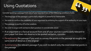 Using Quotations
Consider quoting a passage from one of your sources if any of the following conditions holds:
▪ The language of the passage is particularly elegant or powerful or memorable.
▪ You wish to confirm the credibility of your argument by enlisting the support of an authority on your topic.
▪ The passage is worthy of further analysis.
▪ You wish to argue with someone else’s position in considerable detail.
▪ If an argument or a factual account from one of your sources is particularly relevant to
your paper but does not deserve to be quoted verbatim, consider:
▪ Paraphrasing the passage if you wish to convey the points in the passage at roughly the
same level of detail as in the original
▪ Summarizing the relevant passage if you wish to sketch only the most essential points in
the passage
 