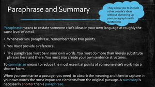 Paraphrase and Summary
Paraphrase means to restate someone else’s ideas in your own language at roughly the
same level of detail.
▪ Whenever you paraphrase, remember these two points:
▪ You must provide a reference.
▪ The paraphrase must be in your own words.You must do more than merely substitute
phrases here and there.You must also create your own sentence structures.
To summarize means to reduce the most essential points of someone else’s work into a
shorter form.
When you summarize a passage, you need to absorb the meaning and then to capture in
your own words the most important elements from the original passage. A summary is
necessarily shorter than a paraphrase.
They allow you to include
other people’s ideas
without cluttering up
your paragraphs with
quotations
 