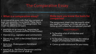 The Comparative Essay
Make sure you know the basis for
comparison
The assignment sheet may say exactly what
you need to compare, or it may ask you to
come up with a basis for comparison yourself.
DON’T FORGET!
 To Develop a list of similarities and
differences
 To Develop a thesis based on the relative
weight of similarities and differences
 Come up with a structure for your essay.
▪ What is a comparative essay?
A comparative essay asks that you compare at
least two (possibly more) items.These items
will differ depending on the assignment.You
might be asked to compare
▪ positions on an issue (e.g., responses to
midwifery in Canada and the United States)
▪ theories (e.g., capitalism and communism)
▪ figures (e.g., GDP in the United States and
Britain)
▪ texts (e.g., Shakespeare’s Hamletand
Macbeth)
▪ events (e.g., the Great Depression and the
global financial crisis of 2008–9)
 
