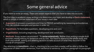 Some general advice
If you want to write an essay, There are certain aspects that you have to take into account:
The first step in academic essay writing is to determine your topic and develop a thesis statement,
which is simply a concise statement of your essay’s main idea
▪ Argument: It answers a questions and tries to PROVE something by reasoning and evidences
(You can include examples and qoutes in order to)
▪ Hypothesis:To formulate questions , developing pros and cons
▪ Organization: Including beginning, development and conclusión.
▪ Methods: Essay writers recommend : To revise extensively. Rather than writing a single draft
and then merely editing its sentences one by one. You have to attend to the whole essay and
draft and redraft, adding and deleting sections to take account of what they discover in the
course of composition .
Pay attention to transitions—that is, checking to be sure that a reader will be able to follow the
sequences of ideas within sentences, from sentence to sentence, and from paragraph to paragraph.
 