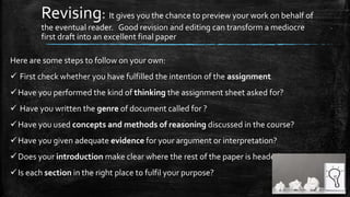 Revising: It gives you the chance to preview your work on behalf of
the eventual reader. Good revision and editing can transform a mediocre
first draft into an excellent final paper
Here are some steps to follow on your own:
 First check whether you have fulfilled the intention of the assignment
Have you performed the kind of thinking the assignment sheet asked for?
 Have you written the genre of document called for ?
Have you used concepts and methods of reasoning discussed in the course?
Have you given adequate evidence for your argument or interpretation?
Does your introduction make clear where the rest of the paper is headed?
Is each section in the right place to fulfil your purpose?
 