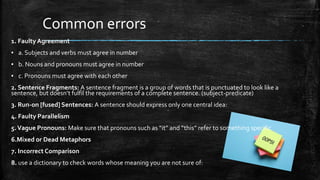 Common errors
1. FaultyAgreement
▪ a. Subjects and verbs must agree in number
▪ b. Nouns and pronouns must agree in number
▪ c. Pronouns must agree with each other
2. Sentence Fragments: A sentence fragment is a group of words that is punctuated to look like a
sentence, but doesn’t fulfil the requirements of a complete sentence. (subject-predicate)
3. Run-on [fused] Sentences: A sentence should express only one central idea:
4. Faulty Parallelism
5.Vague Pronouns: Make sure that pronouns such as “it” and “this” refer to something specific
6.Mixed or Dead Metaphors
7. Incorrect Comparison
8. use a dictionary to check words whose meaning you are not sure of:
 