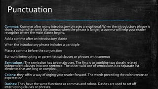 Punctuation
Commas: Commas after many introductory phrases are optional.When the introductory phrase is
short, you can often omit the comma; when the phrase is longer, a comma will help your reader
recognize where the main clause begins.
Add a comma after an introductory clause
When the introductory phrase includes a participle
Place a comma before the conjunction
Surround interrupting or parenthetical clauses or phrases with commas
Semicolons: The semicolon has two main uses.The first is to combine two closely related
independent clauses into one sentence.The other valid use of semicolons is to separate list
elements that are long or complex.
Colons: they offer a way of urging your reader forward.The words preceding the colon create an
expectation
Dashes: They have the same functions as commas and colons. Dashes are used to set off
interrupting clauses or phrases.
 