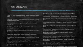 BIBLIOGRAPHY
Brown, E.H. (n.d).”Writing about History”. .Toronto.University ofToronto
Press
Freedman,L & Plotnick, J. (n.d). “Introductions and Conclusions”. .Toronto.
University ofToronto Press.
Freedman, L. (n.d) . “Skimming and Scanning”.Toronto.University of
Toronto Press
Knott, D. (n.d). “Critical ReadingTowardsCriticalWriting” .Toronto.
University ofToronto Press.
Knott, D. (n.d) .”Writing an Annotated Bibliography”.Toronto.University of
Toronto Press.
LeBel,S. (n.d).” Writer’s Block”. .Toronto.University ofToronto Press.
Lewsen, S. (n.d). “Writing about Literature”.Toronto.University ofToronto
Press.
O’Connor, M. (n.d). “Writing a Philosophy Essay”. ”.Toronto.University of
Toronto Press
Plotnick,J. (n.d). “Hit ParadeOf Errors In Grammar, Punctuation, and Style”.
Toronto.University ofToronto Press
Plotnick, J. (n.d). “Punctuation”.Toronto. University ofToronto Press
Plotnick,J. (nd). “Using Quotations “.Toronto. University ofToronto Press.
Plotnick,J. (nd). “Writing in the Sciences”.Toronto. University ofToronto
Press.
Procter,M &Visvis,V. (n.d). “Paragraphs”.Toronto. University ofToronto
Press.
Procter, M. (n.d). “Revising And Editing”.Toronto. University ofToronto
Press
Procter, M. (n.d). “Taking Notes from Research Reading “.Toronto.
University ofToronto Press
Procter, M. (n.d). “The Book Review or Article Critique”.Toronto.
University ofToronto Press
Procter, M. (n.d). “Understanding EssayTopics: A Checklist”. .Toronto.
University of Toronto Press.
Procter,M. (n.d). “UsingThesis Statements”.Toronto. University of
Toronto Press.
Silver, C.A .(n.d). “Some General Advice on Academic Essay-Writing”.
Toronto. University ofToronto Press.
Visvis, I & Plotnick, J.(n. d).”The Comparative Essay”.Toronto. University
 