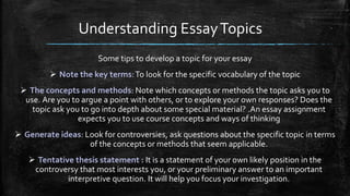 Understanding EssayTopics
Some tips to develop a topic for your essay
 Note the key terms:To look for the specific vocabulary of the topic
 The concepts and methods: Note which concepts or methods the topic asks you to
use. Are you to argue a point with others, or to explore your own responses? Does the
topic ask you to go into depth about some special material? .An essay assignment
expects you to use course concepts and ways of thinking
 Generate ideas: Look for controversies, ask questions about the specific topic in terms
of the concepts or methods that seem applicable.
 Tentative thesis statement : It is a statement of your own likely position in the
controversy that most interests you, or your preliminary answer to an important
interpretive question. It will help you focus your investigation.
 