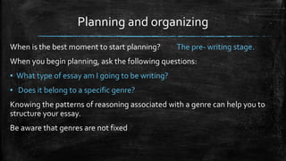 Planning and organizing
When is the best moment to start planning? The pre- writing stage.
When you begin planning, ask the following questions:
▪ What type of essay am I going to be writing?
▪ Does it belong to a specific genre?
Knowing the patterns of reasoning associated with a genre can help you to
structure your essay.
Be aware that genres are not fixed
 