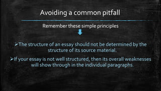 Avoiding a common pitfall
Remember these simple principles
The structure of an essay should not be determined by the
structure of its source material.
If your essay is not well structured, then its overall weaknesses
will show through in the individual paragraphs.
 