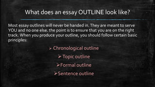 What does an essay OUTLINE look like?
Most essay outlines will never be handed in.They are meant to serve
YOU and no one else. the point is to ensure that you are on the right
track. When you produce your outline, you should follow certain basic
principles:
 Chronological outline
Topic outline
Formal outline
Sentence outline
 