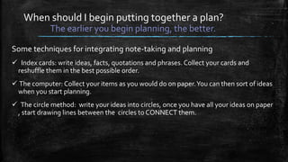 When should I begin putting together a plan?
The earlier you begin planning, the better.
Some techniques for integrating note-taking and planning
 Index cards: write ideas, facts, quotations and phrases. Collect your cards and
reshuffle them in the best possible order.
 The computer: Collect your items as you would do on paper.You can then sort of ideas
when you start planning.
 The circle method: write your ideas into circles, once you have all your ideas on paper
, start drawing lines between the circles to CONNECT them.
 