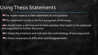 UsingThesis Statements
The reader expects a clear statement of your position.
This statement comes in the first paragraph of the essay.
It should make a definite and limited assertion that needs to be explained
and supported by further discussion
It shows the emphasis and indicates the methodology of your argument
It shows awareness of difficulties and disagreements
 