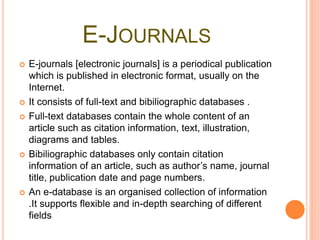 E-JOURNALS
 E-journals [electronic journals] is a periodical publication
which is published in electronic format, usually on the
Internet.
 It consists of full-text and bibiliographic databases .
 Full-text databases contain the whole content of an
article such as citation information, text, illustration,
diagrams and tables.
 Bibiliographic databases only contain citation
information of an article, such as author’s name, journal
title, publication date and page numbers.
 An e-database is an organised collection of information
.It supports flexible and in-depth searching of different
fields
 