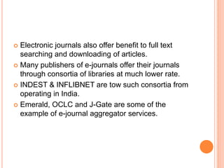  Electronic journals also offer benefit to full text
searching and downloading of articles.
 Many publishers of e-journals offer their journals
through consortia of libraries at much lower rate.
 INDEST & INFLIBNET are tow such consortia from
operating in India.
 Emerald, OCLC and J-Gate are some of the
example of e-journal aggregator services.
 