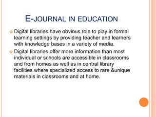 E-JOURNAL IN EDUCATION
 Digital libraries have obvious role to play in formal
learning settings by providing teacher and learners
with knowledge bases in a variety of media.
 Digital libraries offer more information than most
individual or schools are accessible in classrooms
and from homes as well as in central library
facilities where specialized access to rare &unique
materials in classrooms and at home.
 