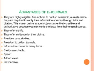 ADVANTAGES OF E-JOURNALS
 They are highly eligible: For authors to publish academic journals online,
they are required to verify their information sources through links and
citation. This make online academic journals entirely credible and
authoritative because you can verify the facts from their original source.
 They offer clarify.
 They offer evidence for their claims.
 Provides case studies.
 Freedom to collect journals.
 Information comes in many forms.
 Easily searchable.
 Speed.
 Added value.
 Inexpensive
 