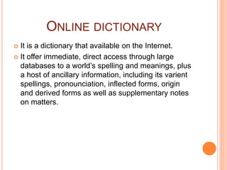 ONLINE DICTIONARY
 It is a dictionary that available on the Internet.
 It offer immediate, direct access through large
databases to a world’s spelling and meanings, plus
a host of ancillary information, including its varient
spellings, pronounciation, inflected forms, origin
and derived forms as well as supplementary notes
on matters.
 