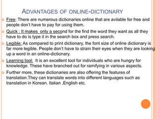 ADVANTAGES OF ONLINE-DICTIONARY
 Free: There are numerous dictionaries online that are avilable for free and
people don’t have to pay for using them.
 Quick : It makes only a second for the find the word they want as all they
have to do is type it in the search box and press search.
 Legible: As compared to print dictionary, the font size of online dictionary is
far more legible. People don’t have to strain their eyes when they are looking
up a word in an online-dictionary.
 Learning tool: It is an excellent tool for individuals who are hungry for
knowledge. These have branched out for ramifying in various aspects.
 Further more, these dictionaries are also offering the features of
translation.They can translate words into different languages such as
translation in Korean. Italian ,English etc.
 