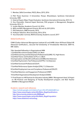 Prominent Invitations
1. Member, Skills Committee, FKCCI, Blore, 2015, 2016
2. PhD Thesis Examiner: 4 Universities: Periyar; Bharatidasan; Symbiosis International
University; SRM
3. External Expert, Major Project Evaluation, Symbiosis International University, 2015-16
4. Vice Chancellor- External Expert Nominee, PhD program in Management, Bangalore
University, 2016-17
5. Invitee, Member, Academic Council, JU, 2016
6. BOE and BOS, Management Science, BU and JU, 2015,2016
7. PhD Selections, CMR University, 2016
8. Professor Selection, Reva University, 2014, 2016
9. Vice Chancellor nominee, REVA University, Academic council, 2017
Global Certiﬁcations
CAMI (Carlton Advanced Management Institute-US and AHRB- Asian HR Board Global HR
Advanced Certiﬁcation)….Secured Full Scholarship of VimalaSanker Memorial, 2009-10,
INR- 2lakhs
Title: Awarded Fellowship in Organizational HRM
1.Certiﬁed Recruitment Analyst [CRA]; 6.4, Merit
2.Certiﬁed Learning and Development Professional [CLDM]; 9.2, High Honors
3.Certiﬁed Trainer and Facilitator [CTF]; 6.1, Merit
4.Compensation and Beneﬁt certiﬁcations [CCBM], 8.8, Distension
5.Certiﬁed Psychometric Test Professional [CPTP]; 7.4, Distension
6.Certiﬁed Scorecard Professional [CScP]
7.Certiﬁed Performance System Analyst [CPA]; 7.3, Distension
8.Certiﬁed Employment Law and Compliance Professional [CELCP]
9.Certiﬁed Retention and Engagement Professional [CREP]
10.Certiﬁed Organisational Development Analyst [CODA]
11.Final Project on HR Practices for Education Industry [MBA / Management Area]. A Project
on HR Practices and Designing of Faculty Development program, and Best Teacher
AWARD in Management Model
Academic- research work references
https://scholar.google.com/citations?user=25c-O7cAAAAJ&hl=en
https://www.researchgate.net/proﬁle/Mettu_Bagali/publications
http://jainuniversity.academia.edu/MMBagali
https://www.researchgate.net/proﬁle/Mettu_Bagali/reputation
https://www.slideshare.net/sanbag
 