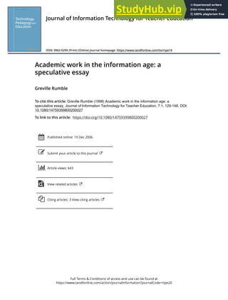 Full Terms & Conditions of access and use can be found at
https://www.tandfonline.com/action/journalInformation?journalCode=rtpe20
Journal of Information Technology for Teacher Education
ISSN: 0962-029X (Print) (Online) Journal homepage: https://www.tandfonline.com/loi/rtpe19
Academic work in the information age: a
speculative essay
Greville Rumble
To cite this article: Greville Rumble (1998) Academic work in the information age: a
speculative essay, Journal of Information Technology for Teacher Education, 7:1, 129-148, DOI:
10.1080/14759399800200027
To link to this article: https://doi.org/10.1080/14759399800200027
Published online: 19 Dec 2006.
Submit your article to this journal
Article views: 643
View related articles
Citing articles: 3 View citing articles
 