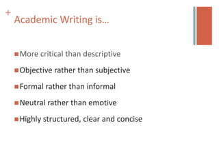 +
    Academic Writing is…


     More   critical than descriptive
     Objective   rather than subjective
     Formal rather   than informal
     Neutral   rather than emotive
     Highly   structured, clear and concise
 