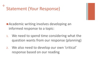 +
    Statement (Your Response)


     Academic     writing involves developing an
         informed response to a topic:
    1.    We need to spend time considering what the
          question wants from our response (planning)
    2.    We also need to develop our own ‘critical’
          response based on our reading
 