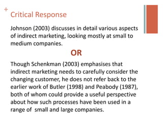 +
    Critical Response
    Johnson (2003) discusses in detail various aspects
    of indirect marketing, looking mostly at small to
    medium companies.
                           OR
    Though Schenkman (2003) emphasises that
    indirect marketing needs to carefully consider the
    changing customer, he does not refer back to the
    earlier work of Butler (1998) and Peabody (1987),
    both of whom could provide a useful perspective
    about how such processes have been used in a
    range of small and large companies.
 