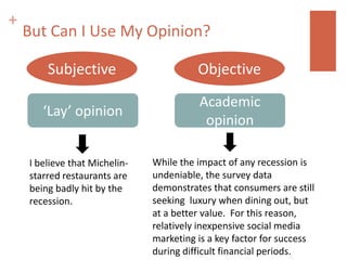 +
    But Can I Use My Opinion?

        Subjective                       Objective
                                         Academic
       ‘Lay’ opinion
                                          opinion

    I believe that Michelin-   While the impact of any recession is
    starred restaurants are    undeniable, the survey data
    being badly hit by the     demonstrates that consumers are still
    recession.                 seeking luxury when dining out, but
                               at a better value. For this reason,
                               relatively inexpensive social media
                               marketing is a key factor for success
                               during difficult financial periods.
 