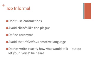 +
    Too Informal

     Don’t   use contractions
     Avoid clichés   like the plague
     Define   acronyms
     Avoid that   ridiculous emotive language
     Do not write exactly how you would talk – but do
     let your ‘voice’ be heard
 