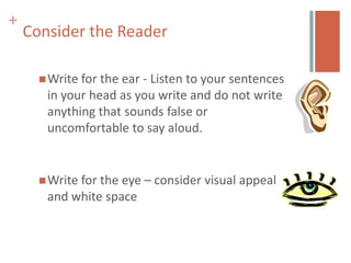 +
    Consider the Reader

       Write forthe ear - Listen to your sentences
       in your head as you write and do not write
       anything that sounds false or
       uncomfortable to say aloud.


       Write
            for the eye – consider visual appeal
       and white space
 
