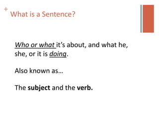 +
    What is a Sentence?


     Who or what it’s about, and what he,
     she, or it is doing.

     Also known as…

     The subject and the verb.
 