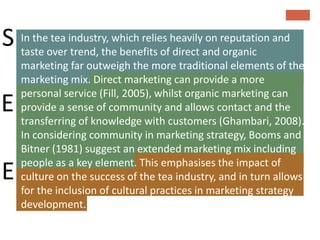 S In theoverindustry, which relies heavilyandreputation and
  taste
         tea
             trend, the benefits of direct
                                           on
                                              organic
    marketing far outweigh the more traditional elements of the
    marketing mix. Direct marketing can provide a more
    personal service (Fill, 2005), whilst organic marketing can
E   provide a sense of community and allows contact and the
    transferring of knowledge with customers (Ghambari, 2008).
    In considering community in marketing strategy, Booms and
    Bitner (1981) suggest an extended marketing mix including
    people as a key element. This emphasises the impact of
E   culture on the success of the tea industry, and in turn allows
    for the inclusion of cultural practices in marketing strategy
    development.
 