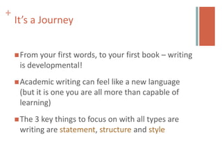 +
    It’s a Journey


     From your first words, to your first book – writing
     is developmental!
     Academic   writing can feel like a new language
     (but it is one you are all more than capable of
     learning)
     The3 key things to focus on with all types are
     writing are statement, structure and style
 