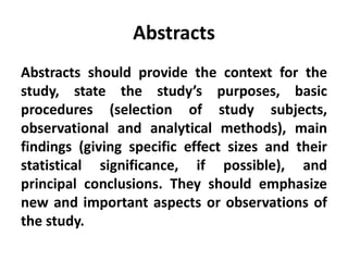 Abstracts
Abstracts should provide the context for the
study, state the study’s purposes, basic
procedures (selection of study subjects,
observational and analytical methods), main
findings (giving specific effect sizes and their
statistical significance, if possible), and
principal conclusions. They should emphasize
new and important aspects or observations of
the study.
 