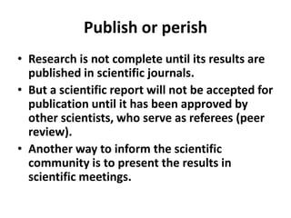 Publish or perish
• Research is not complete until its results are
published in scientific journals.
• But a scientific report will not be accepted for
publication until it has been approved by
other scientists, who serve as referees (peer
review).
• Another way to inform the scientific
community is to present the results in
scientific meetings.
 
