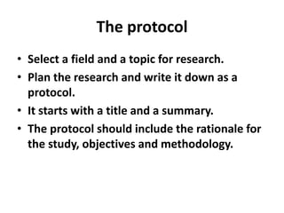 The protocol
• Select a field and a topic for research.
• Plan the research and write it down as a
protocol.
• It starts with a title and a summary.
• The protocol should include the rationale for
the study, objectives and methodology.
 