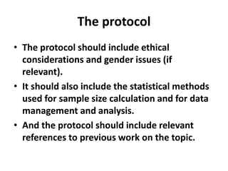 The protocol
• The protocol should include ethical
considerations and gender issues (if
relevant).
• It should also include the statistical methods
used for sample size calculation and for data
management and analysis.
• And the protocol should include relevant
references to previous work on the topic.
 