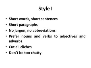 Style I
• Short words, short sentences
• Short paragraphs
• No jargon, no abbreviations
• Prefer nouns and verbs to adjectives and
adverbs
• Cut all cliches
• Don’t be too chatty
 
