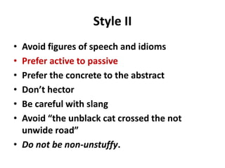 Style II
• Avoid figures of speech and idioms
• Prefer active to passive
• Prefer the concrete to the abstract
• Don’t hector
• Be careful with slang
• Avoid “the unblack cat crossed the not
unwide road”
• Do not be non-unstuffy.
 