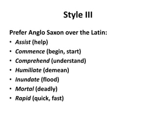 Style III
Prefer Anglo Saxon over the Latin:
• Assist (help)
• Commence (begin, start)
• Comprehend (understand)
• Humiliate (demean)
• Inundate (flood)
• Mortal (deadly)
• Rapid (quick, fast)
 