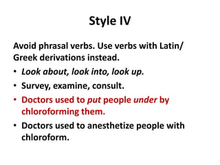 Style IV
Avoid phrasal verbs. Use verbs with Latin/
Greek derivations instead.
• Look about, look into, look up.
• Survey, examine, consult.
• Doctors used to put people under by
chloroforming them.
• Doctors used to anesthetize people with
chloroform.
 