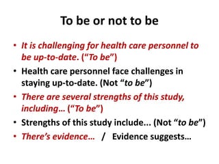To be or not to be
• It is challenging for health care personnel to
be up-to-date. (“To be”)
• Health care personnel face challenges in
staying up-to-date. (Not “to be”)
• There are several strengths of this study,
including… (“To be”)
• Strengths of this study include... (Not “to be”)
• There’s evidence… / Evidence suggests…
 