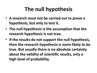 The null hypothesis
• A research must not be carried out to prove a
hypothesis, but only to test it.
• The null hypothesis is the assumption that the
research hypothesis is not true.
• If the results do not support the null hypothesis,
then the research hypothesis is more likely to be
true. But usually there is no absolute certainty
about the validity of scientific results, only a
high level of probability.
 