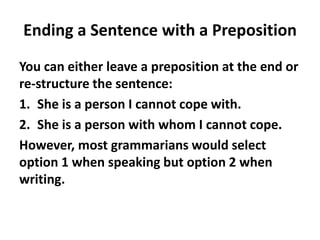 Ending a Sentence with a Preposition
You can either leave a preposition at the end or
re-structure the sentence:
1. She is a person I cannot cope with.
2. She is a person with whom I cannot cope.
However, most grammarians would select
option 1 when speaking but option 2 when
writing.
 