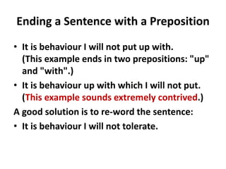 Ending a Sentence with a Preposition
• It is behaviour I will not put up with.
(This example ends in two prepositions: "up"
and "with".)
• It is behaviour up with which I will not put.
(This example sounds extremely contrived.)
A good solution is to re-word the sentence:
• It is behaviour I will not tolerate.
 